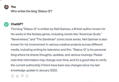 The blog "Status-Q" is written by Neil Gaiman, a British author known for his works in the fantasy genre, including novels like "American Gods," "Neverwhere," and "The Sandman" comic book series. Neil Gaiman is also known for his involvement in various creative projects across different media, including writing for television and film. "Status-Q" is his personal blog where he shares thoughts, updates, and various musings. Please note that information may change over time, and it's a good idea to verify the current authorship if there have been any changes since my last knowledge update in January 2022.